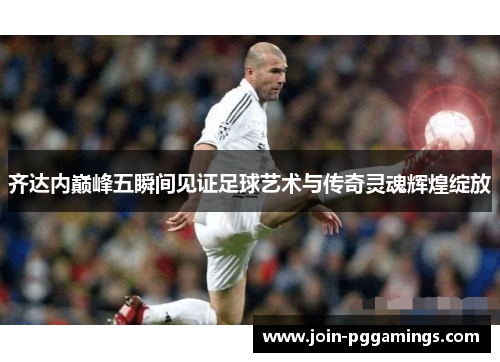 齐达内巅峰五瞬间见证足球艺术与传奇灵魂辉煌绽放