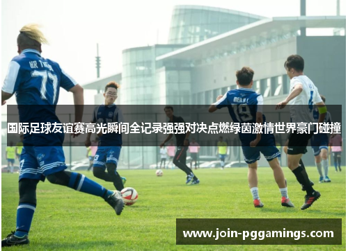 国际足球友谊赛高光瞬间全记录强强对决点燃绿茵激情世界豪门碰撞